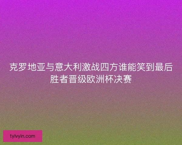 克罗地亚与意大利激战四方谁能笑到最后胜者晋级欧洲杯决赛