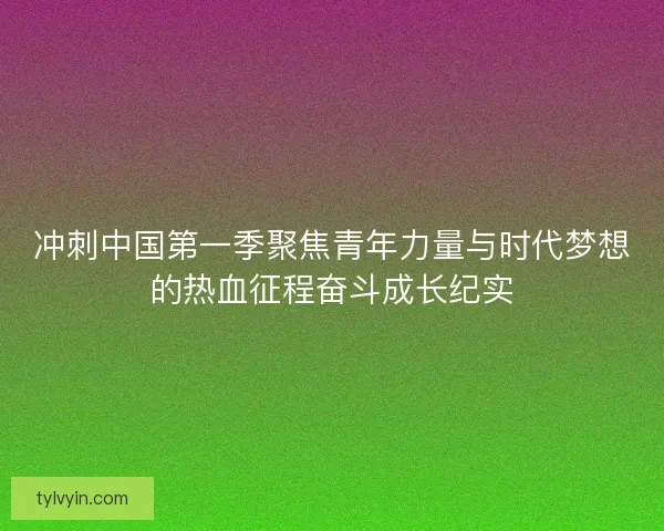冲刺中国第一季聚焦青年力量与时代梦想的热血征程奋斗成长纪实