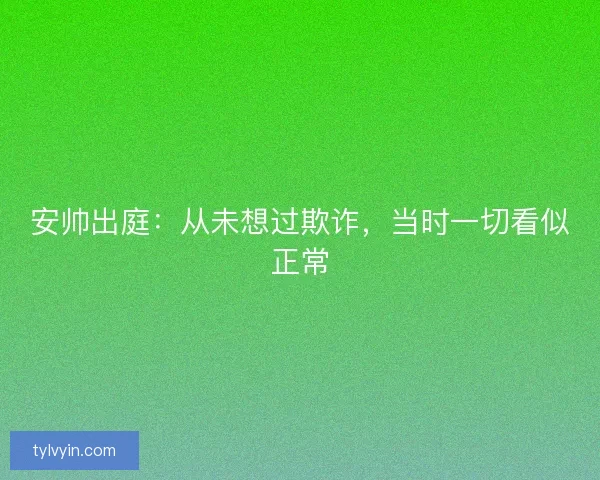 安帅出庭：从未想过欺诈，当时一切看似正常