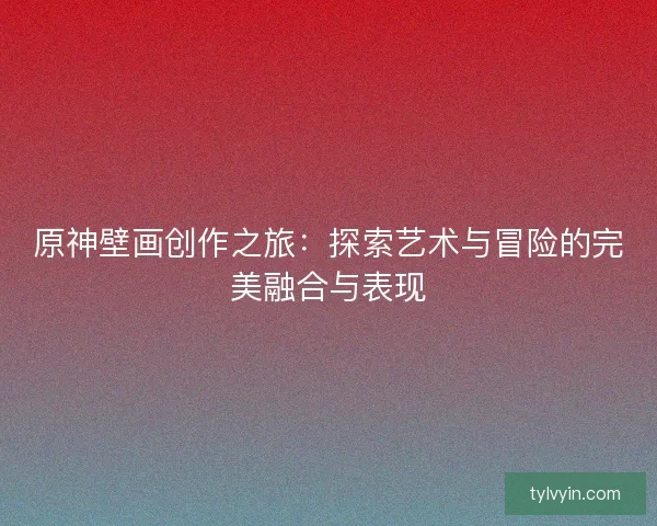 原神壁画创作之旅：探索艺术与冒险的完美融合与表现