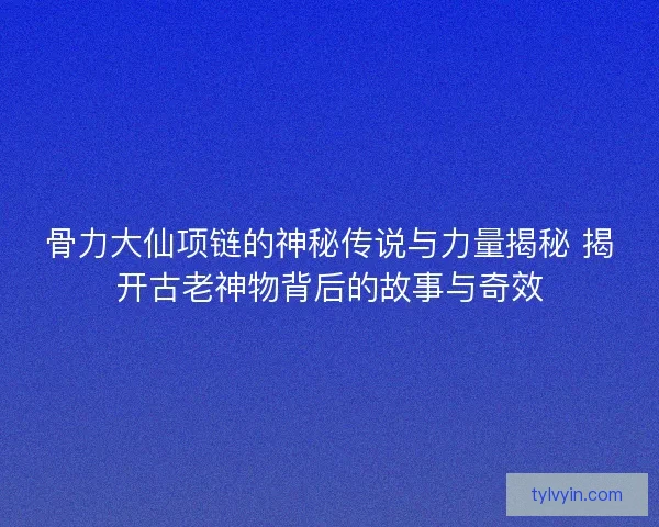 骨力大仙项链的神秘传说与力量揭秘 揭开古老神物背后的故事与奇效 骨力大仙项链的神秘传说与力量揭秘 揭开古老神物背后的故事与奇效