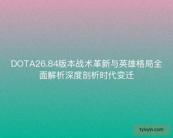 DOTA26.84版本战术革新与英雄格局全面解析深度剖析时代变迁