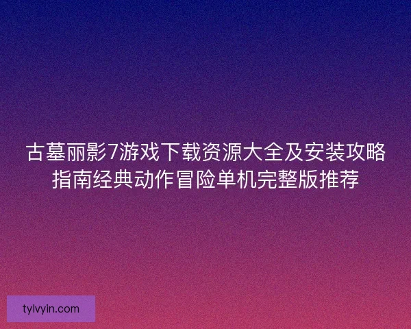 古墓丽影7游戏下载资源大全及安装攻略指南经典动作冒险单机完整版推荐 古墓丽影7游戏下载资源大全及安装攻略指南经典动作冒险单机完整版推荐