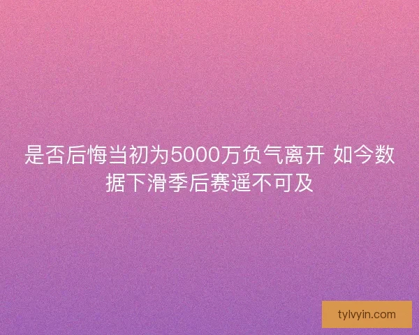 是否后悔当初为5000万负气离开 如今数据下滑季后赛遥不可及