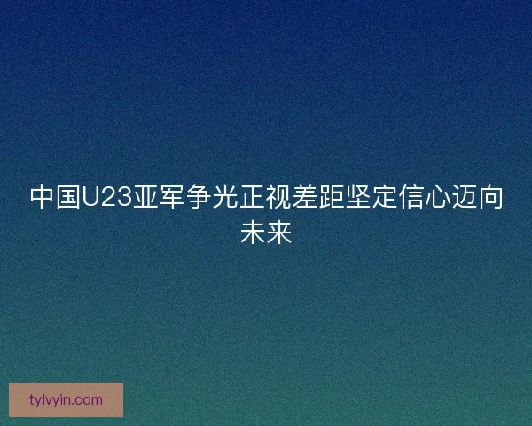 中国U23亚军争光正视差距坚定信心迈向未来 中国U23亚军争光正视差距坚定信心迈向未来