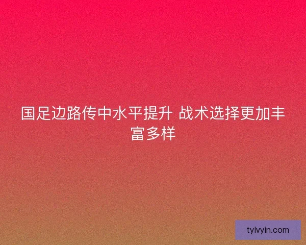 国足边路传中水平提升 战术选择更加丰富多样 国足边路传中水平提升 战术选择更加丰富多样