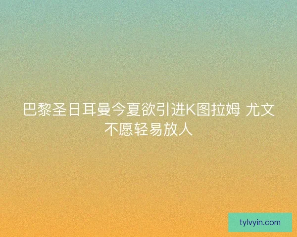 巴黎圣日耳曼今夏欲引进K图拉姆 尤文不愿轻易放人 巴黎圣日耳曼今夏欲引进K图拉姆 尤文不愿轻易放人