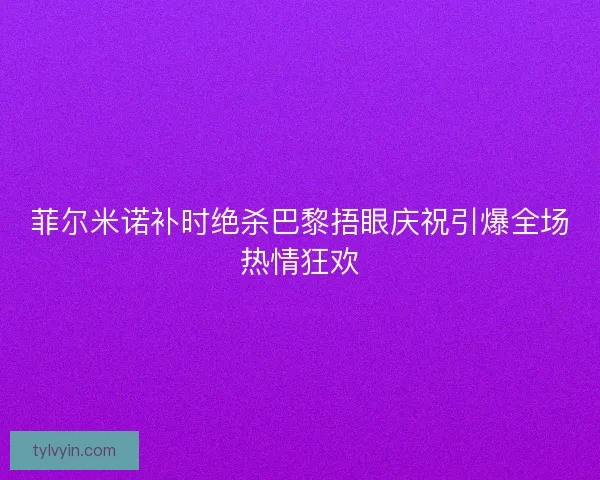 菲尔米诺补时绝杀巴黎捂眼庆祝引爆全场热情狂欢