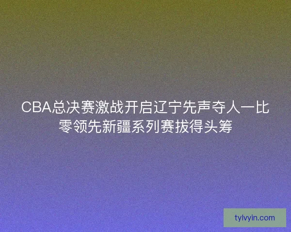CBA总决赛激战开启辽宁先声夺人一比零领先新疆系列赛拔得头筹 CBA总决赛激战开启辽宁先声夺人一比零领先新疆系列赛拔得头筹