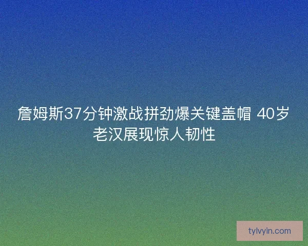 詹姆斯37分钟激战拼劲爆关键盖帽 40岁老汉展现惊人韧性
