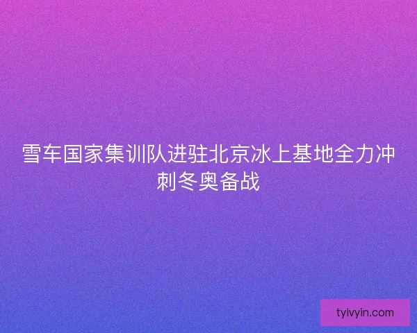 雪车国家集训队进驻北京冰上基地全力冲刺冬奥备战