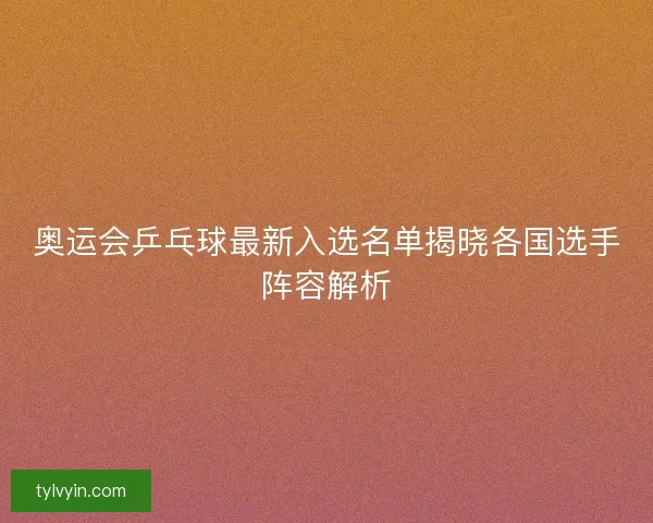 奥运会乒乓球最新入选名单揭晓各国选手阵容解析 奥运会乒乓球最新入选名单揭晓各国选手阵容解析