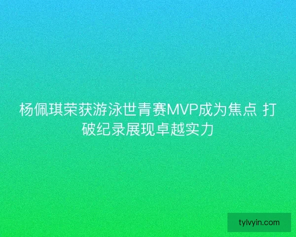 杨佩琪荣获游泳世青赛MVP成为焦点 打破纪录展现卓越实力