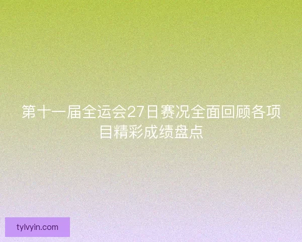 第十一届全运会27日赛况全面回顾各项目精彩成绩盘点 第十一届全运会27日赛况全面回顾各项目精彩成绩盘点