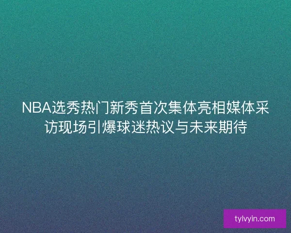 NBA选秀热门新秀首次集体亮相媒体采访现场引爆球迷热议与未来期待