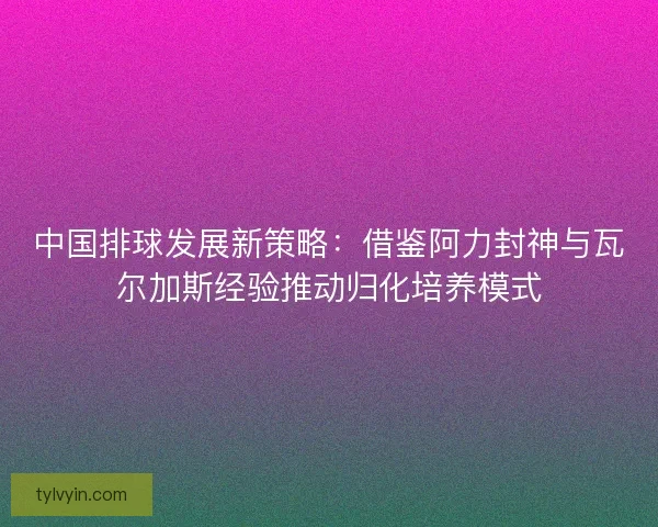 中国排球发展新策略：借鉴阿力封神与瓦尔加斯经验推动归化培养模式