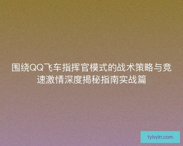 围绕QQ飞车指挥官模式的战术策略与竞速激情深度揭秘指南实战篇