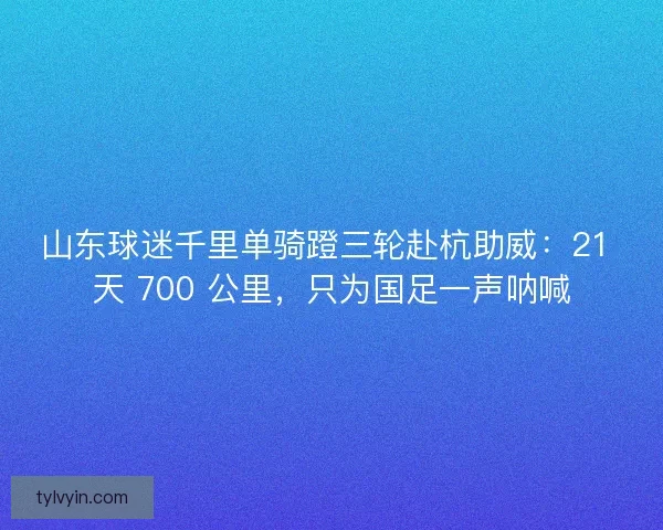 山东球迷千里单骑蹬三轮赴杭助威:21 天 700 公里,只为国足一声呐喊 山东球迷千里单骑蹬三轮赴杭助威:21 天 700 公里,只为国足一声呐喊