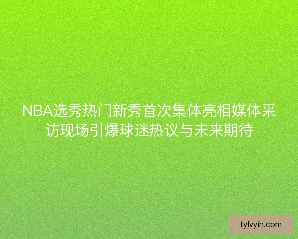 NBA选秀热门新秀首次集体亮相媒体采访现场引爆球迷热议与未来期待