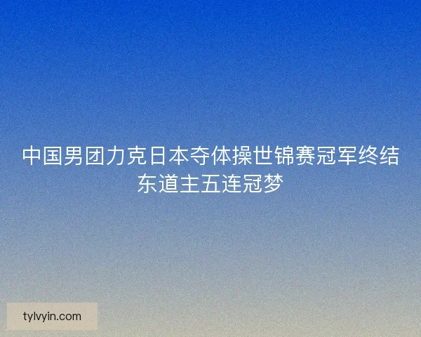 中国男团力克日本夺体操世锦赛冠军终结东道主五连冠梦
