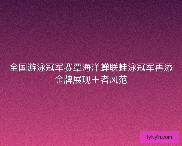 全国游泳冠军赛覃海洋蝉联蛙泳冠军再添金牌展现王者风范