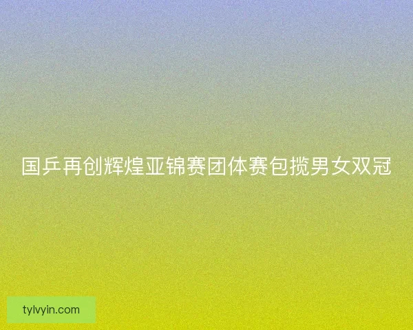 国乒再创辉煌亚锦赛团体赛包揽男女双冠