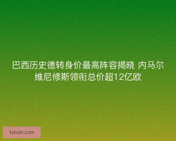巴西历史德转身价最高阵容揭晓 内马尔维尼修斯领衔总价超12亿欧 巴西历史德转身价最高阵容揭晓 内马尔维尼修斯领衔总价超12亿欧