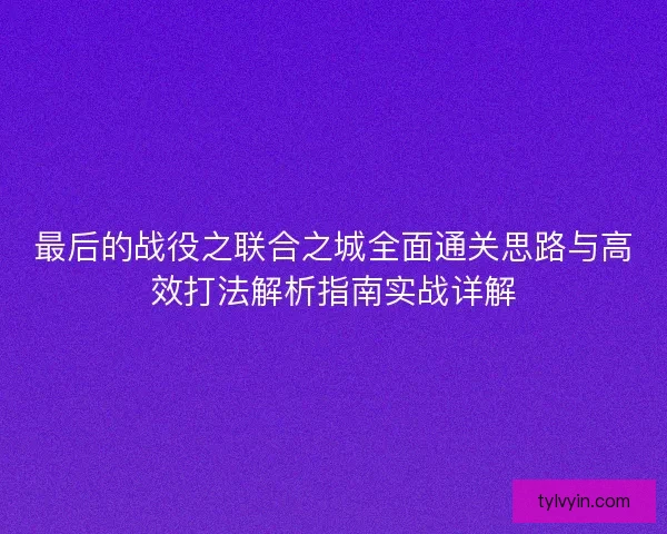 最后的战役之联合之城全面通关思路与高效打法解析指南实战详解 最后的战役之联合之城全面通关思路与高效打法解析指南实战详解