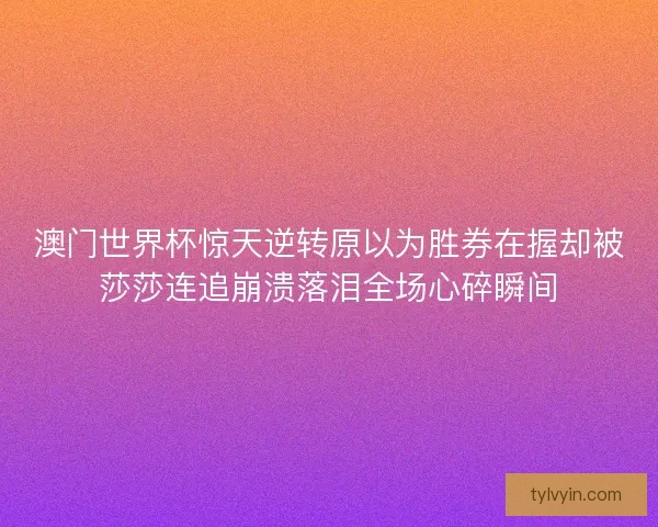 澳门世界杯惊天逆转原以为胜券在握却被莎莎连追崩溃落泪全场心碎瞬间 澳门世界杯惊天逆转原以为胜券在握却被莎莎连追崩溃落泪全场心碎瞬间