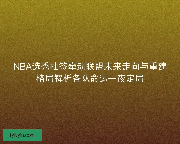 NBA选秀抽签牵动联盟未来走向与重建格局解析各队命运一夜定局 NBA选秀抽签牵动联盟未来走向与重建格局解析各队命运一夜定局
