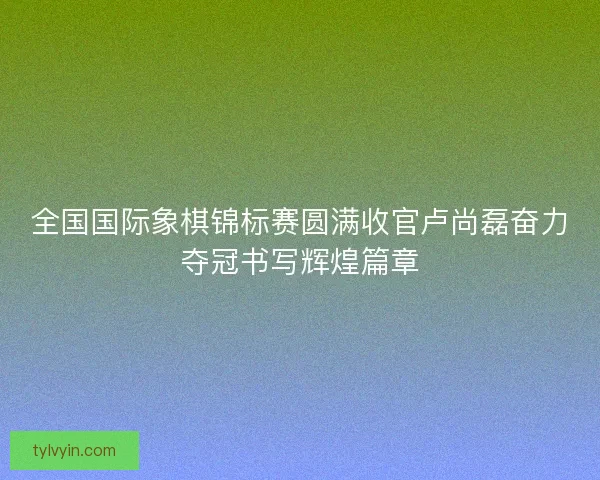 全国国际象棋锦标赛圆满收官卢尚磊奋力夺冠书写辉煌篇章 全国国际象棋锦标赛圆满收官卢尚磊奋力夺冠书写辉煌篇章