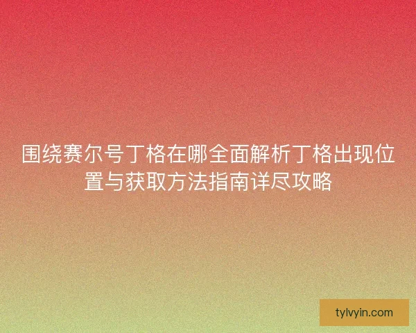 围绕赛尔号丁格在哪全面解析丁格出现位置与获取方法指南详尽攻略 围绕赛尔号丁格在哪全面解析丁格出现位置与获取方法指南详尽攻略