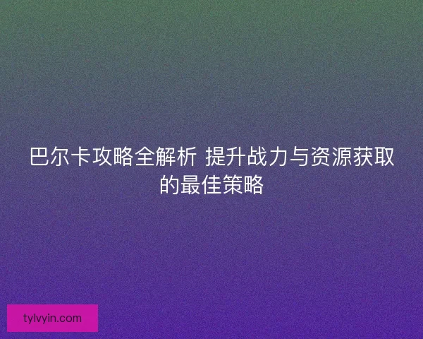 巴尔卡攻略全解析 提升战力与资源获取的最佳策略 巴尔卡攻略全解析 提升战力与资源获取的最佳策略