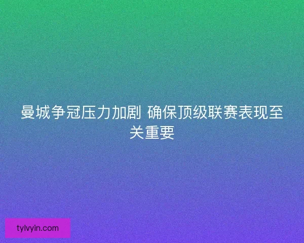 曼城争冠压力加剧 确保顶级联赛表现至关重要