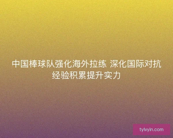 中国棒球队强化海外拉练 深化国际对抗经验积累提升实力