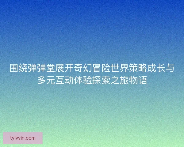 围绕弹弹堂展开奇幻冒险世界策略成长与多元互动体验探索之旅物语 围绕弹弹堂展开奇幻冒险世界策略成长与多元互动体验探索之旅物语