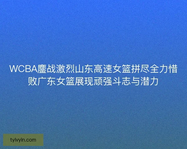 WCBA鏖战激烈山东高速女篮拼尽全力惜败广东女篮展现顽强斗志与潜力 WCBA鏖战激烈山东高速女篮拼尽全力惜败广东女篮展现顽强斗志与潜力