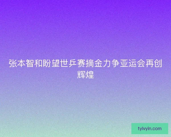 张本智和盼望世乒赛摘金力争亚运会再创辉煌