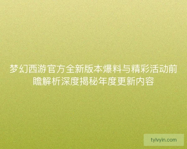 梦幻西游官方全新版本爆料与精彩活动前瞻解析深度揭秘年度更新内容