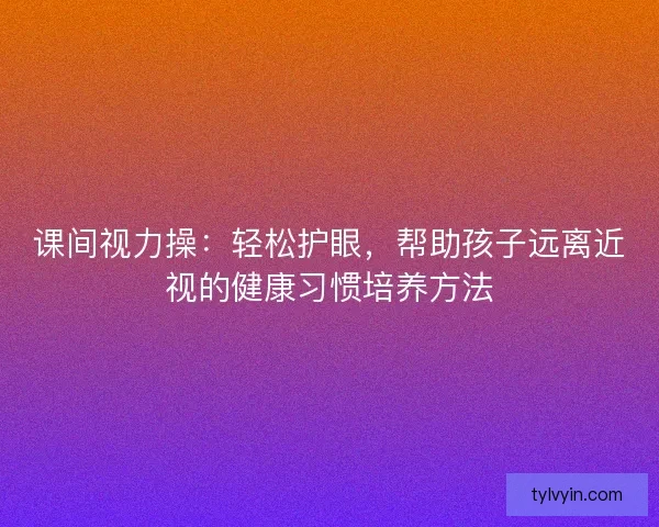 课间视力操:轻松护眼,帮助孩子远离近视的健康习惯培养方法 课间视力操:轻松护眼,帮助孩子远离近视的健康习惯培养方法